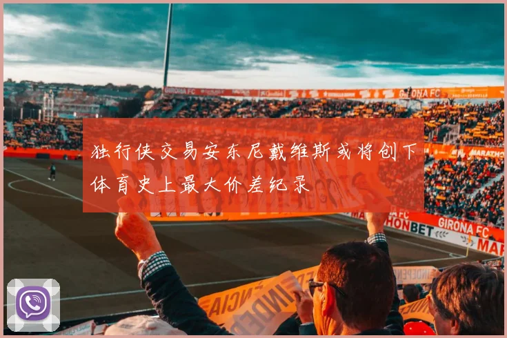 独行侠交易安东尼戴维斯或将创下体育史上最大价差纪录