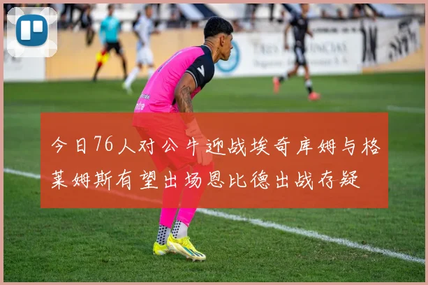 今日76人对公牛迎战埃奇库姆与格莱姆斯有望出场恩比德出战存疑