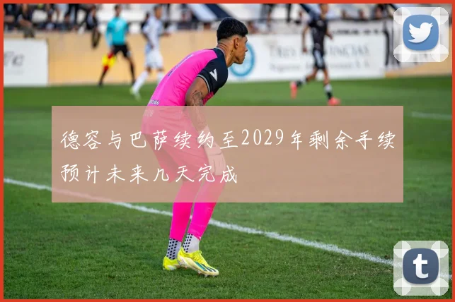 德容与巴萨续约至2029年剩余手续预计未来几天完成