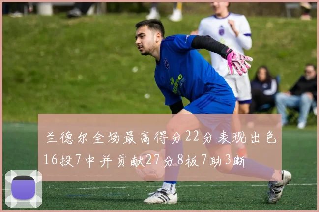 兰德尔全场最高得分22分表现出色16投7中并贡献27分8板7助3断