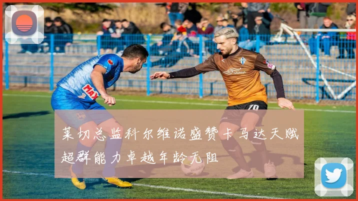 莱切总监科尔维诺盛赞卡马达天赋超群能力卓越年龄无阻