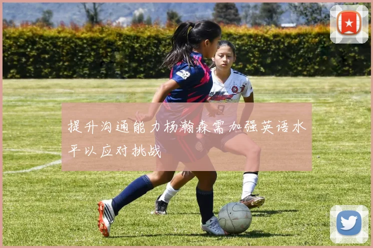 提升沟通能力杨瀚森需加强英语水平以应对挑战