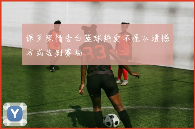 保罗深情告白篮球热爱不愿以遗憾方式告别赛场