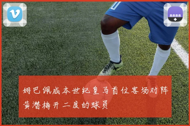 姆巴佩成本世纪皇马首位客场对阵黄潜梅开二度的球员