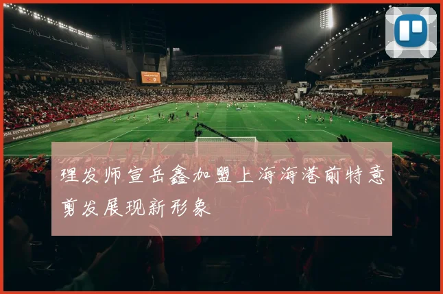 理发师宣岳鑫加盟上海海港前特意剪发展现新形象