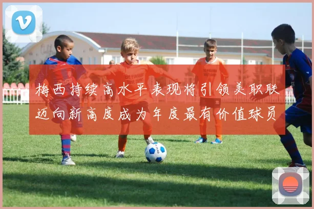 梅西持续高水平表现将引领美职联迈向新高度成为年度最有价值球员