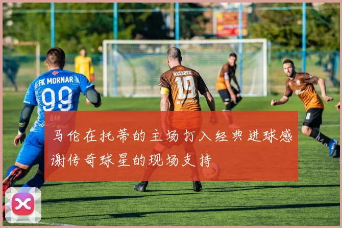 马伦在托蒂的主场打入经典进球感谢传奇球星的现场支持