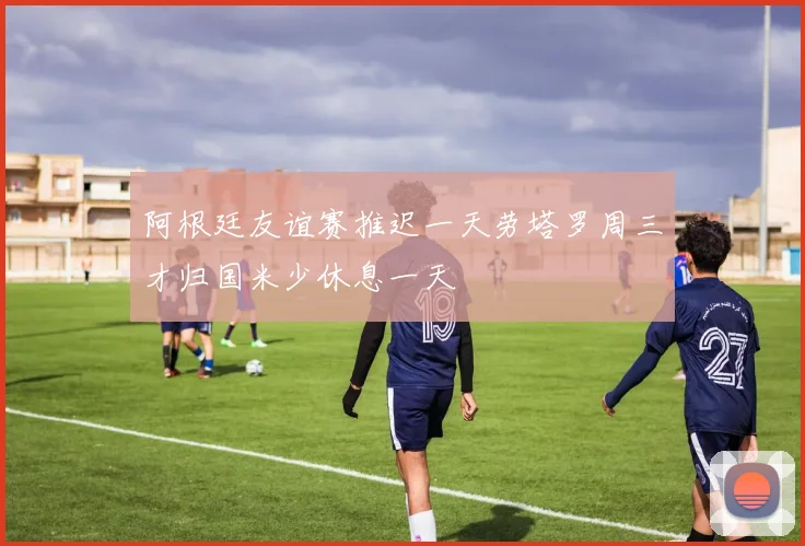 阿根廷友谊赛推迟一天劳塔罗周三才归国米少休息一天