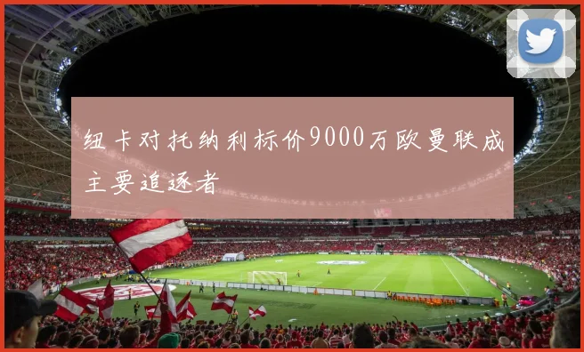 纽卡对托纳利标价9000万欧曼联成主要追逐者