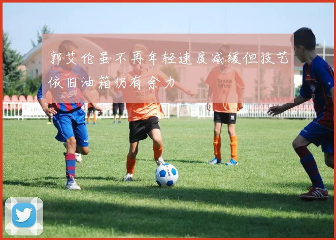 郭艾伦虽不再年轻速度减缓但技艺依旧油箱仍有余力