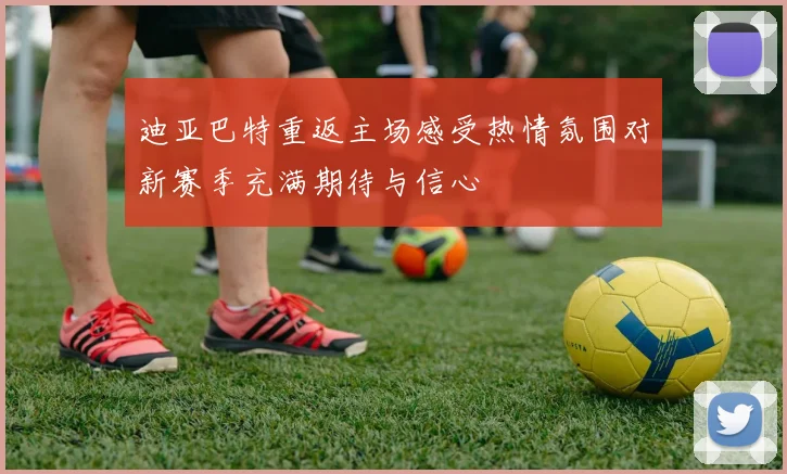 迪亚巴特重返主场感受热情氛围对新赛季充满期待与信心