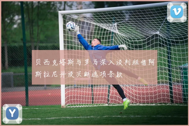 贝西克塔斯与罗马深入谈判租借阿斯拉尼并设买断选项条款