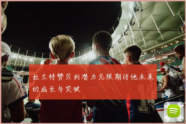 杜兰特赞贝利潜力无限期待他未来的成长与突破