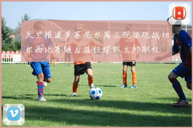 天空报道罗塞尼尔周三现场观战切尔西比赛随后接任球队主帅职位