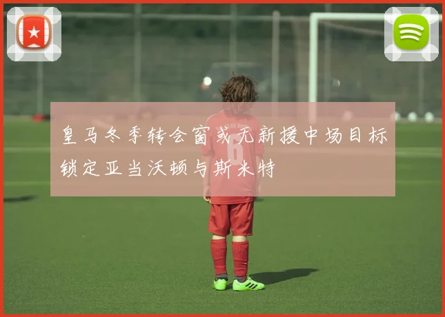 皇马冬季转会窗或无新援中场目标锁定亚当沃顿与斯米特