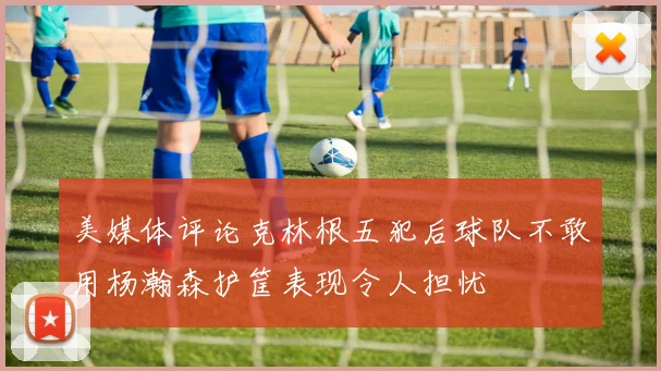 美媒体评论克林根五犯后球队不敢用杨瀚森护筐表现令人担忧