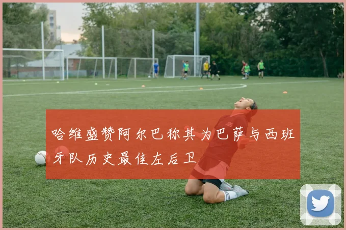 哈维盛赞阿尔巴称其为巴萨与西班牙队历史最佳左后卫