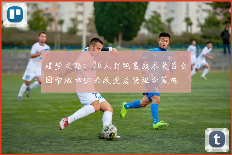 追梦之路：76人打跑轰战术是否会因帝椒回归而改变后场组合策略