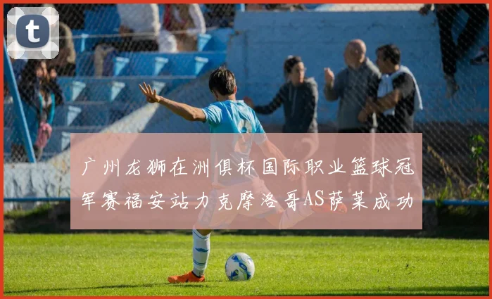 广州龙狮在洲俱杯国际职业篮球冠军赛福安站力克摩洛哥AS萨莱成功晋级