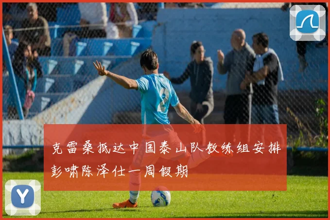 克雷桑抵达中国泰山队教练组安排彭啸陈泽仕一周假期
