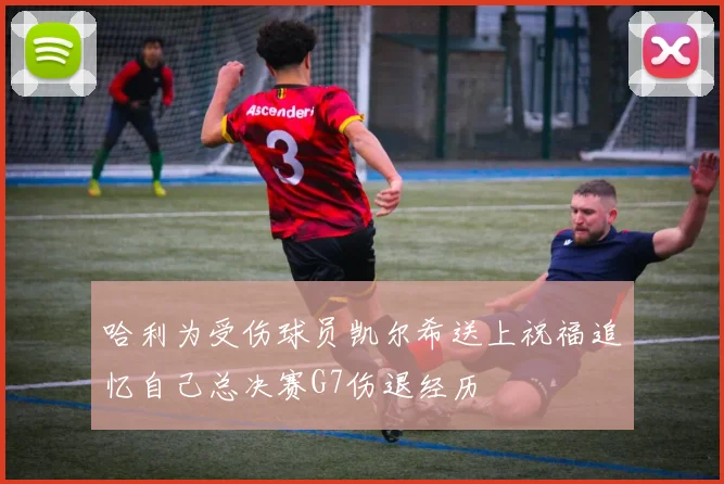 哈利为受伤球员凯尔希送上祝福追忆自己总决赛G7伤退经历