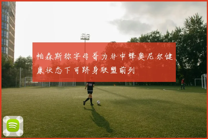 帕森斯称字母哥为非中锋奥尼尔健康状态下可跻身联盟前列