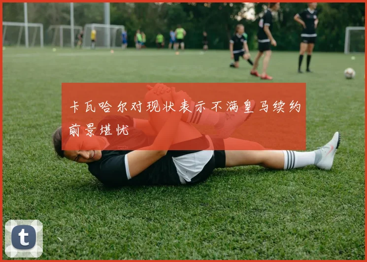 卡瓦哈尔对现状表示不满皇马续约前景堪忧