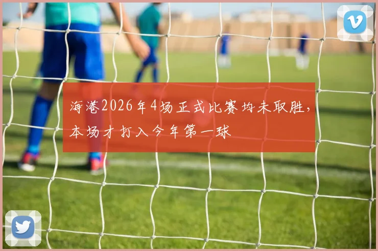海港2026年4场正式比赛均未取胜，本场才打入今年第一球