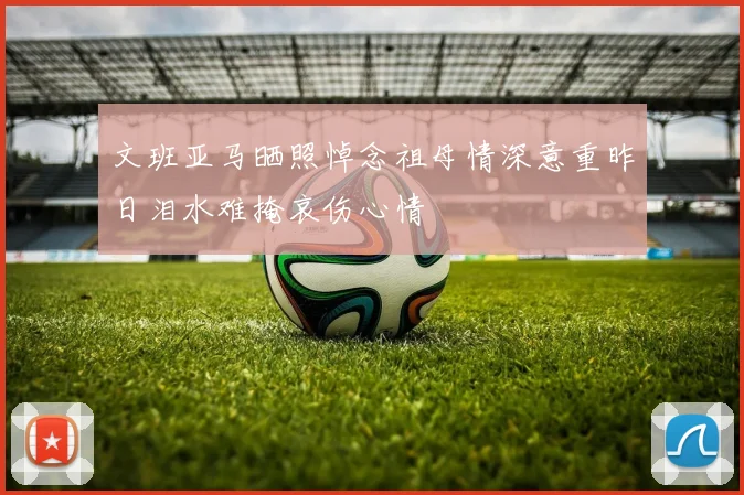 文班亚马晒照悼念祖母情深意重昨日泪水难掩哀伤心情