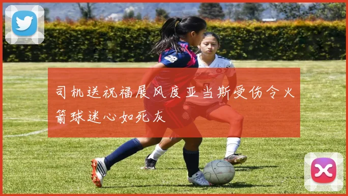 司机送祝福展风度亚当斯受伤令火箭球迷心如死灰