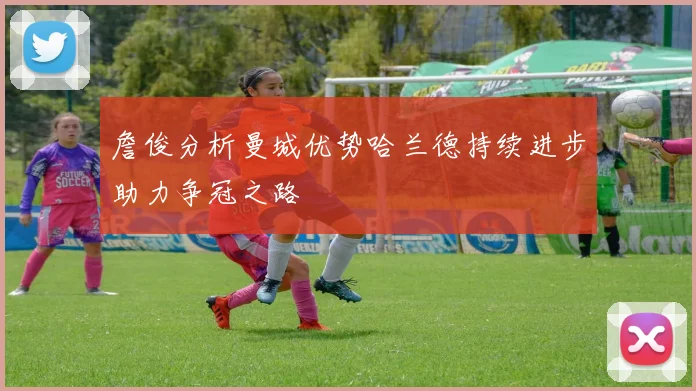 詹俊分析曼城优势哈兰德持续进步助力争冠之路