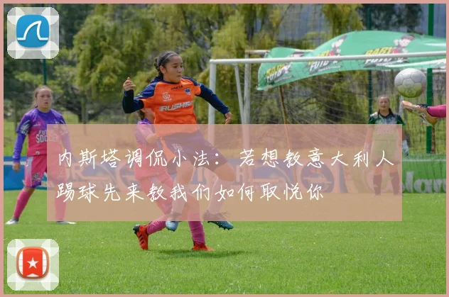 内斯塔调侃小法：若想教意大利人踢球先来教我们如何取悦你