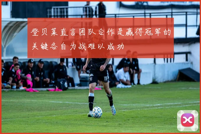 登贝莱直言团队合作是赢得冠军的关键各自为战难以成功