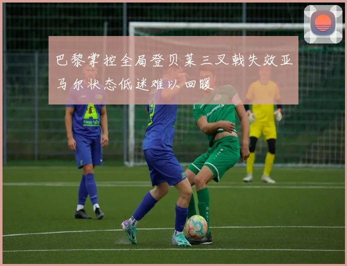 巴黎掌控全局登贝莱三叉戟失效亚马尔状态低迷难以回暖