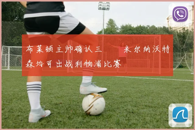 布莱顿主帅确认三笘薫米尔纳沃特森均可出战利物浦比赛