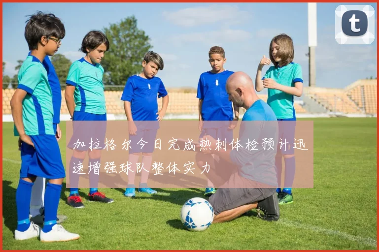 加拉格尔今日完成热刺体检预计迅速增强球队整体实力