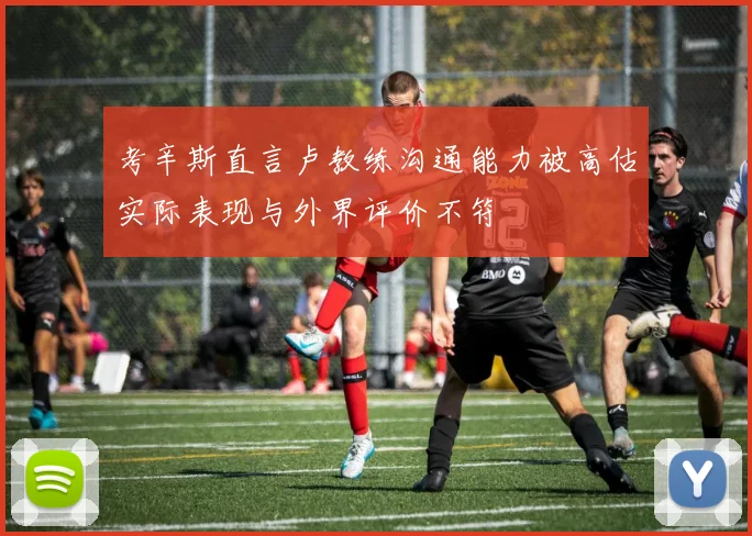 考辛斯直言卢教练沟通能力被高估实际表现与外界评价不符
