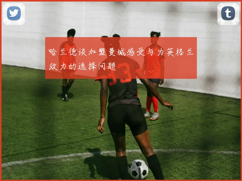 哈兰德谈加盟曼城感受与为英格兰效力的选择问题
